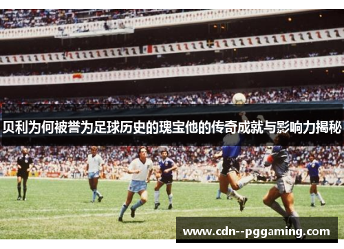 贝利为何被誉为足球历史的瑰宝他的传奇成就与影响力揭秘 贝利为何被誉为足球历史的瑰宝他的传奇成就与影响力揭秘