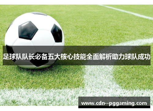 足球队队长必备五大核心技能全面解析助力球队成功 足球队队长必备五大核心技能全面解析助力球队成功