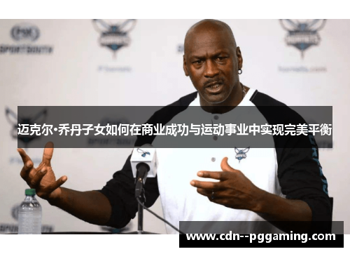 迈克尔·乔丹子女如何在商业成功与运动事业中实现完美平衡 迈克尔·乔丹子女如何在商业成功与运动事业中实现完美平衡