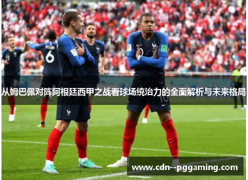 从姆巴佩对阵阿根廷西甲之战看球场统治力的全面解析与未来格局