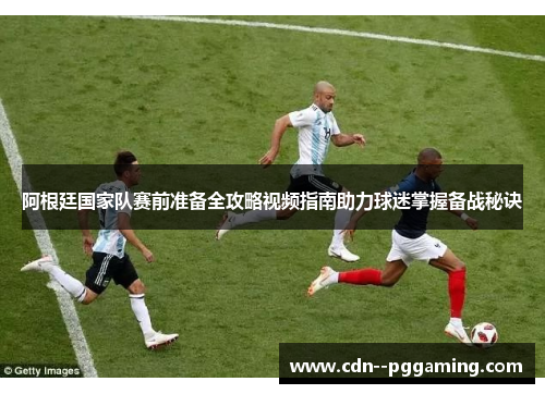 阿根廷国家队赛前准备全攻略视频指南助力球迷掌握备战秘诀 阿根廷国家队赛前准备全攻略视频指南助力球迷掌握备战秘诀