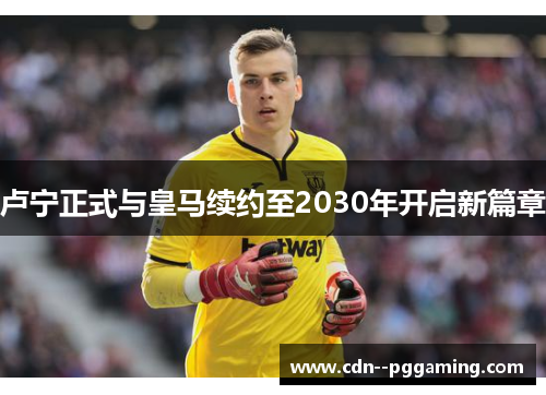 卢宁正式与皇马续约至2030年开启新篇章 卢宁正式与皇马续约至2030年开启新篇章