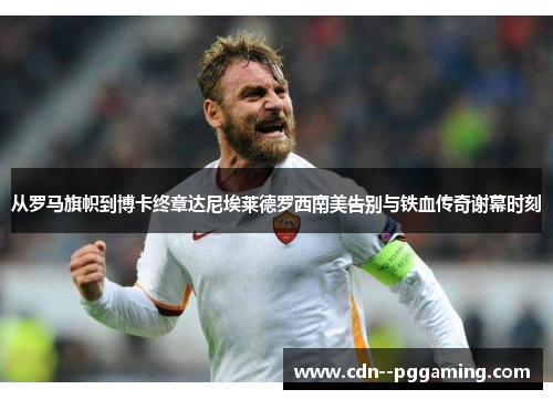 从罗马旗帜到博卡终章达尼埃莱德罗西南美告别与铁血传奇谢幕时刻 从罗马旗帜到博卡终章达尼埃莱德罗西南美告别与铁血传奇谢幕时刻