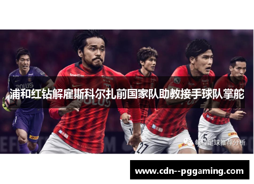 浦和红钻解雇斯科尔扎前国家队助教接手球队掌舵
