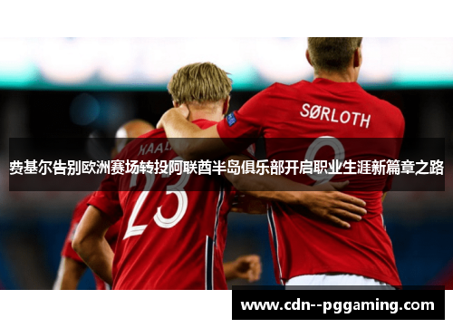 费基尔告别欧洲赛场转投阿联酋半岛俱乐部开启职业生涯新篇章之路